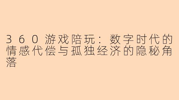 360游戏陪玩：数字时代的情感代偿与孤独经济的隐秘角落