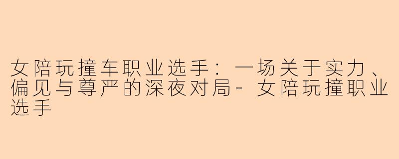 女陪玩撞车职业选手：一场关于实力、偏见与尊严的深夜对局