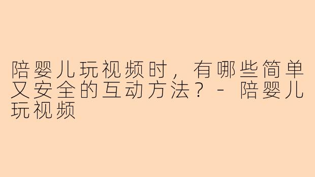 陪婴儿玩视频时，有哪些简单又安全的互动方法？