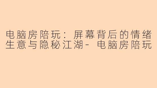 电脑房陪玩：屏幕背后的情绪生意与隐秘江湖