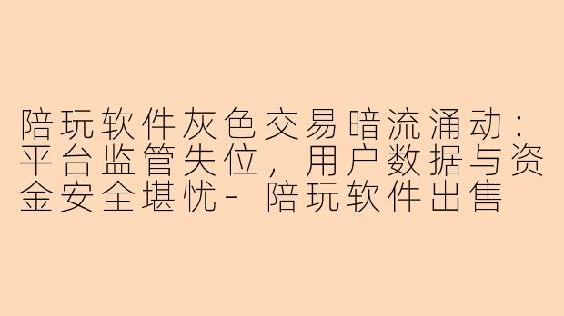陪玩软件灰色交易暗流涌动：平台监管失位，用户数据与资金安全堪忧