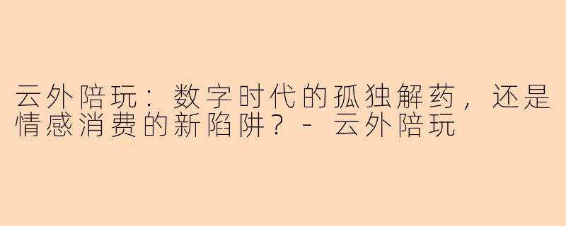 云外陪玩：数字时代的孤独解药，还是情感消费的新陷阱？