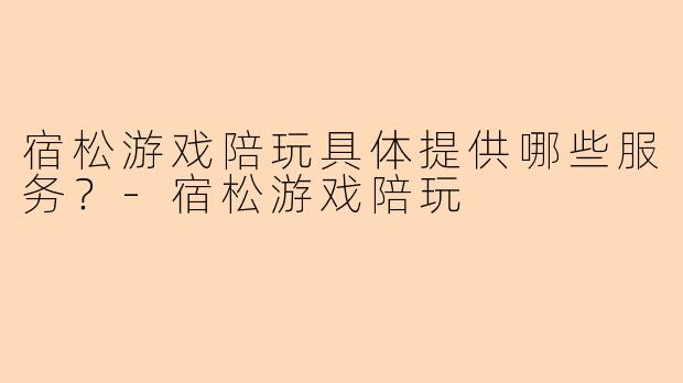 宿松游戏陪玩具体提供哪些服务？