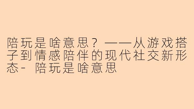 陪玩是啥意思？——从游戏搭子到情感陪伴的现代社交新形态
