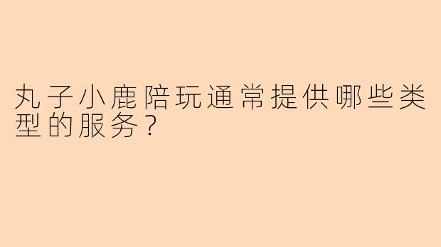 丸子小鹿陪玩通常提供哪些类型的服务？