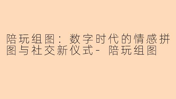 陪玩组图：数字时代的情感拼图与社交新仪式