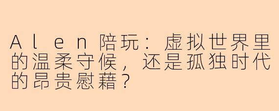 Alen陪玩：虚拟世界里的温柔守候，还是孤独时代的昂贵慰藉？