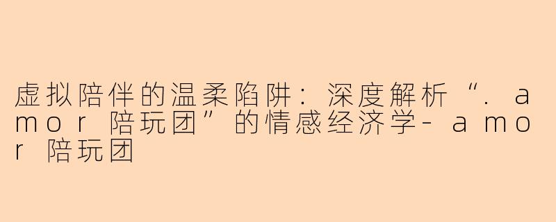 虚拟陪伴的温柔陷阱：深度解析“.amor陪玩团”的情感经济学