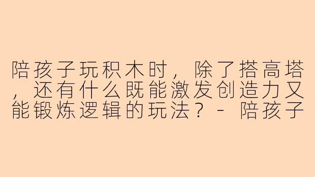 陪孩子玩积木时，除了搭高塔，还有什么既能激发创造力又能锻炼逻辑的玩法？