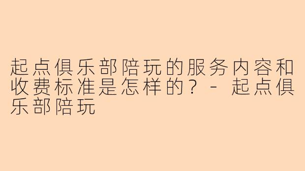 起点俱乐部陪玩的服务内容和收费标准是怎样的？