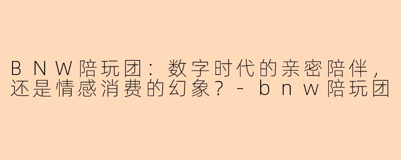 BNW陪玩团：数字时代的亲密陪伴，还是情感消费的幻象？