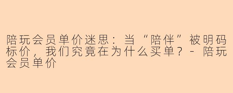 陪玩会员单价迷思：当“陪伴”被明码标价，我们究竟在为什么买单？