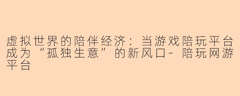 虚拟世界的陪伴经济：当游戏陪玩平台成为“孤独生意”的新风口