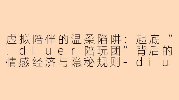 虚拟陪伴的温柔陷阱：起底“.diuer陪玩团”背后的情感经济与隐秘规则