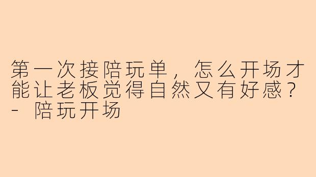 第一次接陪玩单，怎么开场才能让老板觉得自然又有好感？