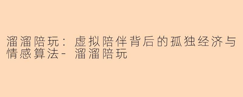 溜溜陪玩：虚拟陪伴背后的孤独经济与情感算法