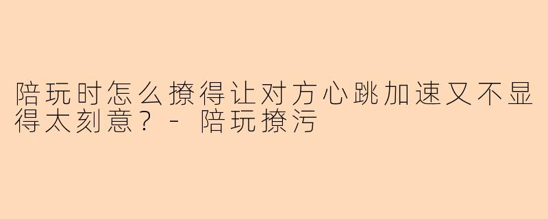 陪玩时怎么撩得让对方心跳加速又不显得太刻意？