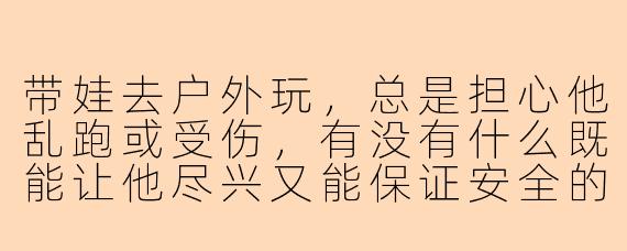 带娃去户外玩，总是担心他乱跑或受伤，有没有什么既能让他尽兴又能保证安全的方法？