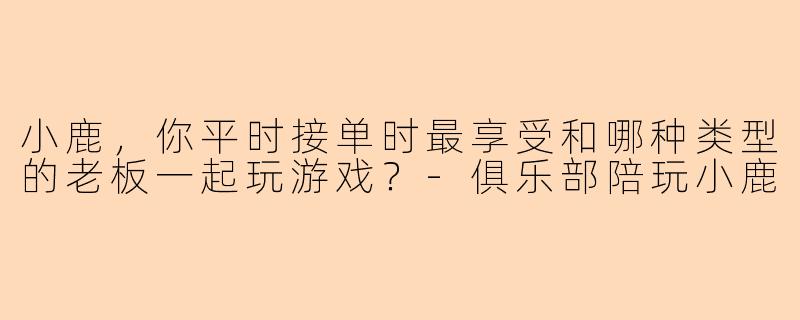 小鹿，你平时接单时最享受和哪种类型的老板一起玩游戏？