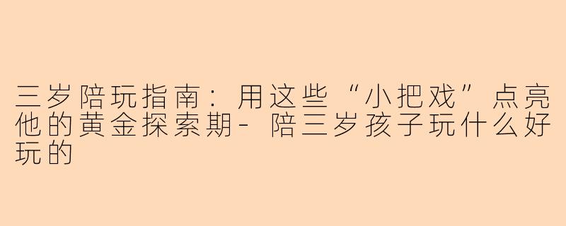 三岁陪玩指南：用这些“小把戏”点亮他的黄金探索期