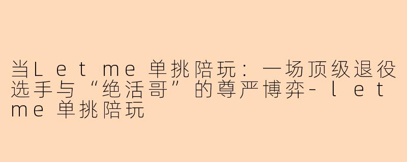 当Letme单挑陪玩：一场顶级退役选手与“绝活哥”的尊严博弈