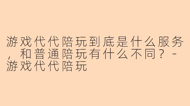 游戏代代陪玩到底是什么服务，和普通陪玩有什么不同？