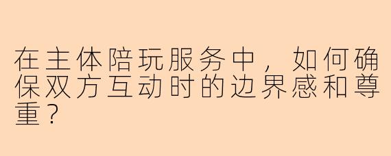 在主体陪玩服务中，如何确保双方互动时的边界感和尊重？