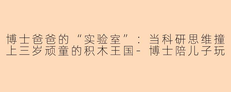 博士爸爸的“实验室”：当科研思维撞上三岁顽童的积木王国