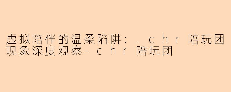虚拟陪伴的温柔陷阱：.chr陪玩团现象深度观察