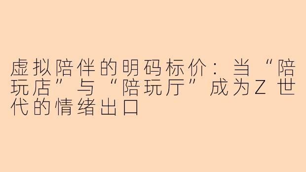 虚拟陪伴的明码标价：当“陪玩店”与“陪玩厅”成为Z世代的情绪出口