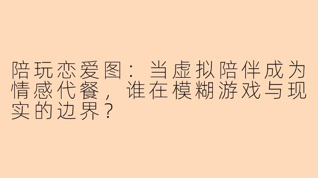 陪玩恋爱图：当虚拟陪伴成为情感代餐，谁在模糊游戏与现实的边界？