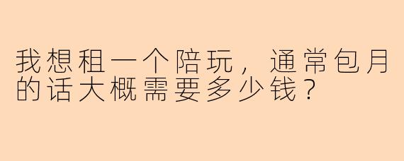 我想租一个陪玩，通常包月的话大概需要多少钱？