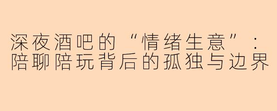 深夜酒吧的“情绪生意”：陪聊陪玩背后的孤独与边界