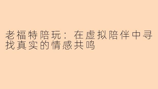 老福特陪玩：在虚拟陪伴中寻找真实的情感共鸣
