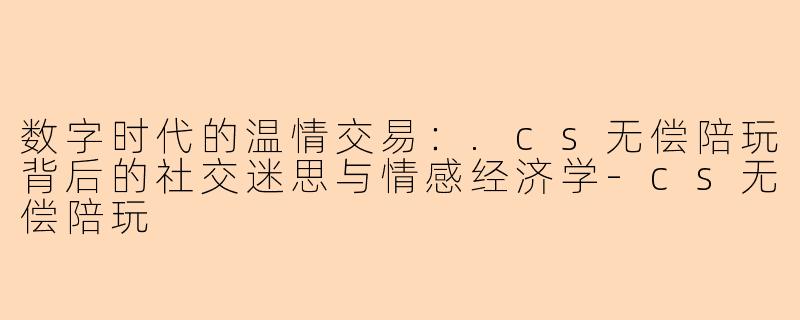 数字时代的温情交易：.cs无偿陪玩背后的社交迷思与情感经济学