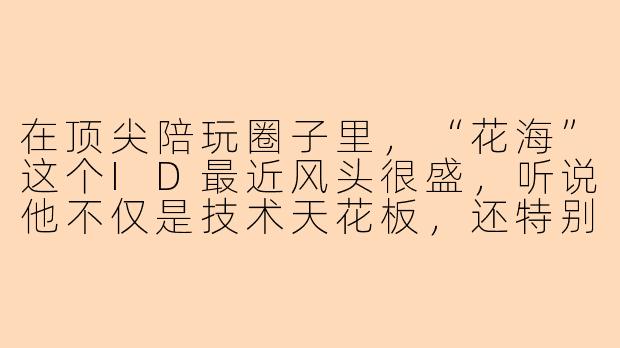 在顶尖陪玩圈子里，“花海”这个ID最近风头很盛，听说他不仅是技术天花板，还特别擅长“情绪价值”服务，能具体说说他到底是怎么做到让老板们点过一次就再也换不掉人的吗？