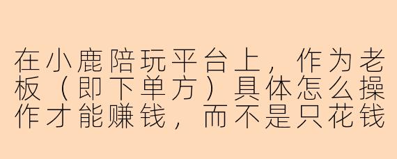 在小鹿陪玩平台上，作为老板（即下单方）具体怎么操作才能赚钱，而不是只花钱？