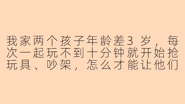 我家两个孩子年龄差3岁，每次一起玩不到十分钟就开始抢玩具、吵架，怎么才能让他们和平相处一会儿？