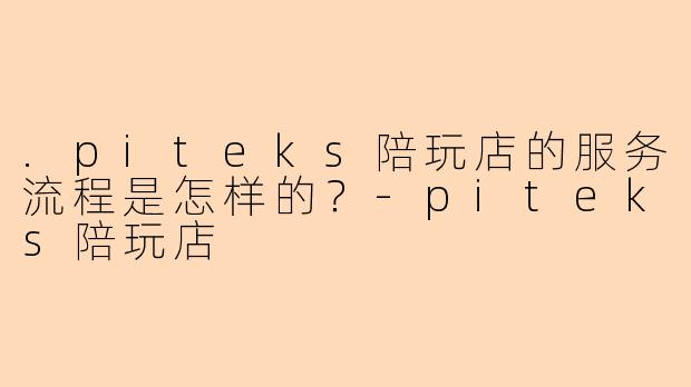 .piteks陪玩店的服务流程是怎样的？