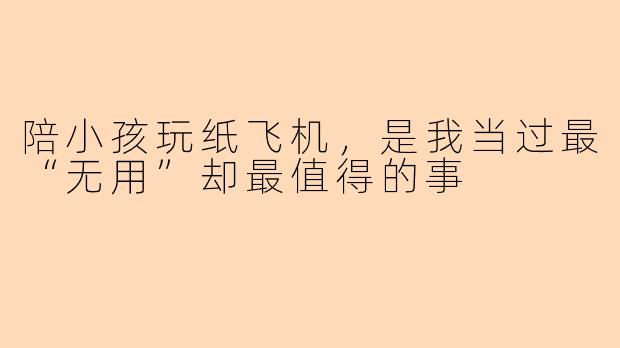 陪小孩玩纸飞机，是我当过最“无用”却最值得的事