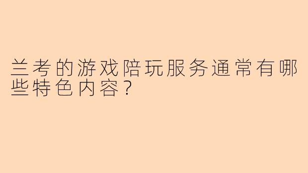 兰考的游戏陪玩服务通常有哪些特色内容？
