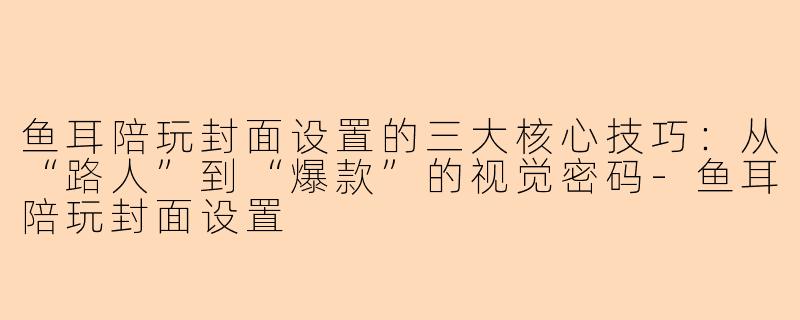 鱼耳陪玩封面设置的三大核心技巧：从“路人”到“爆款”的视觉密码