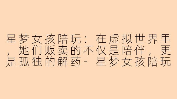 星梦女孩陪玩：在虚拟世界里，她们贩卖的不仅是陪伴，更是孤独的解药