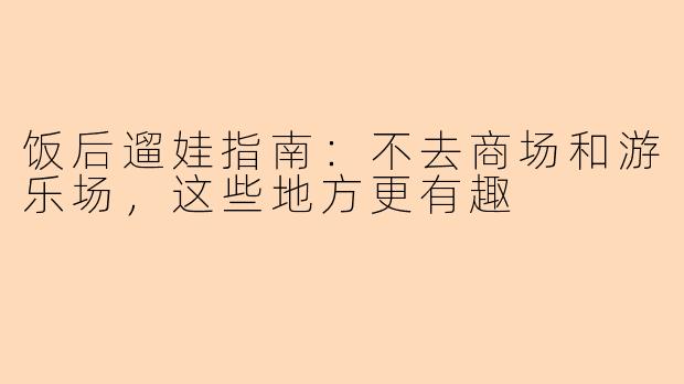 饭后遛娃指南：不去商场和游乐场，这些地方更有趣