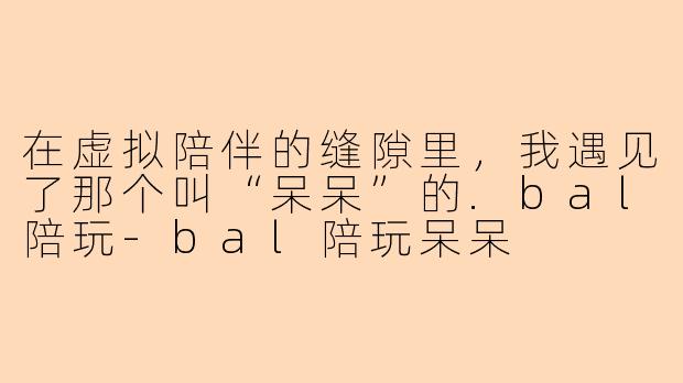 在虚拟陪伴的缝隙里，我遇见了那个叫“呆呆”的.bal陪玩