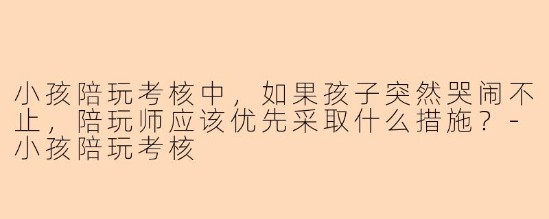 小孩陪玩考核中，如果孩子突然哭闹不止，陪玩师应该优先采取什么措施？