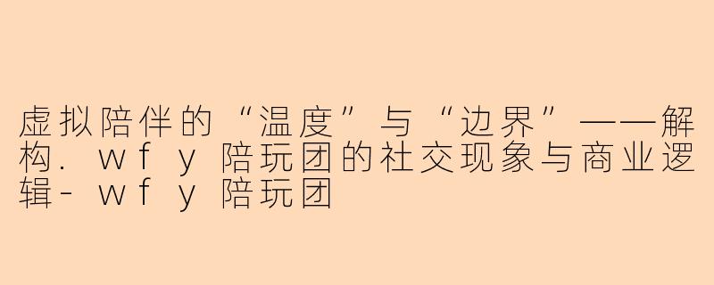 虚拟陪伴的“温度”与“边界”——解构.wfy陪玩团的社交现象与商业逻辑
