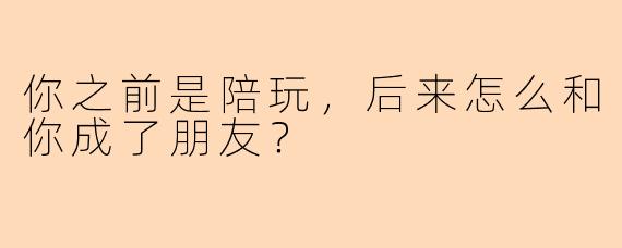你之前是陪玩，后来怎么和你成了朋友？