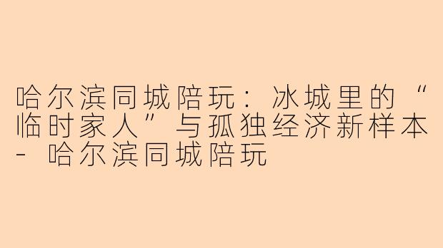 哈尔滨同城陪玩：冰城里的“临时家人”与孤独经济新样本