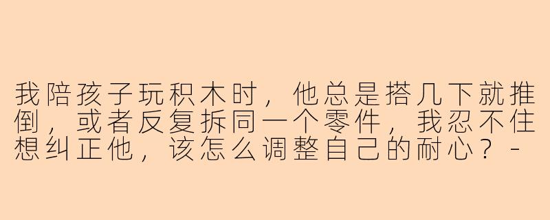 我陪孩子玩积木时，他总是搭几下就推倒，或者反复拆同一个零件，我忍不住想纠正他，该怎么调整自己的耐心？